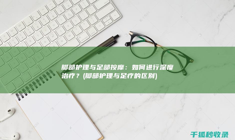 脚部护理与足部按摩：如何进行深度治疗？ (脚部护理与足疗的区别)