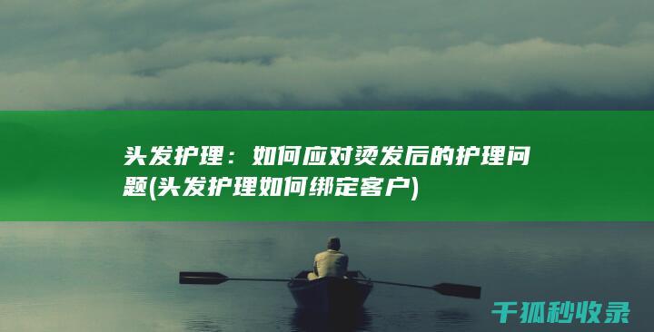 头发护理：如何应对烫发后的护理问题 (头发护理如何绑定客户)