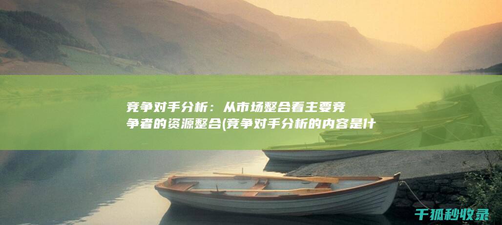 竞争对手分析：从市场整合看主要竞争者的资源整合 (竞争对手分析的内容是什么)